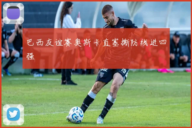巴西友谊赛奥斯卡直塞撕防线进四强