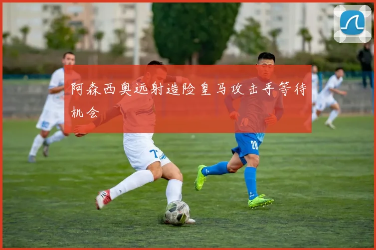 阿森西奥远射造险皇马攻击手等待机会