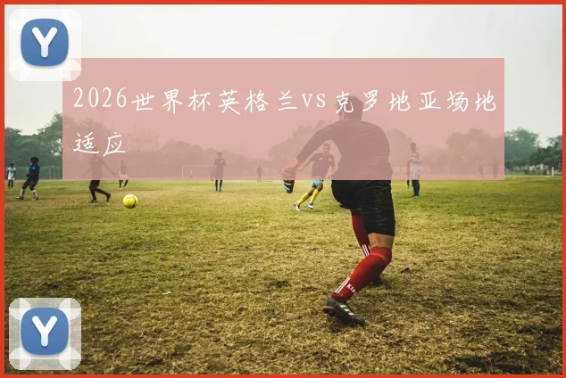 2026世界杯英格兰vs克罗地亚场地适应