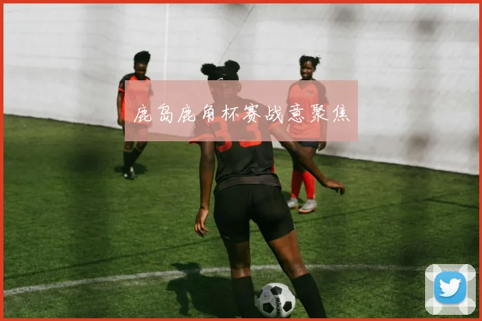 鹿岛鹿角杯赛战意聚焦