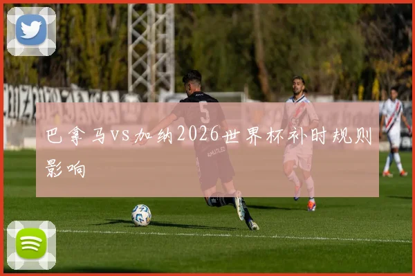 巴拿马vs加纳2026世界杯补时规则影响