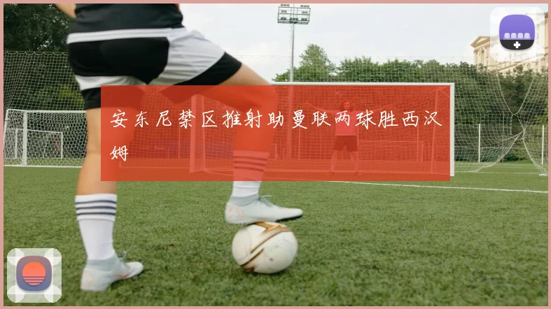 安东尼禁区推射助曼联两球胜西汉姆