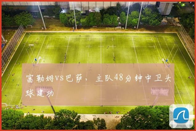 富勒姆vs巴萨,主队48分钟中卫头球建功
