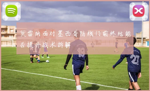 莫雷纳面对墨西哥防线门前终结能否提升战术拆解