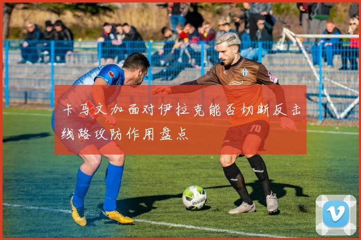 卡马文加面对伊拉克能否切断反击线路攻防作用盘点