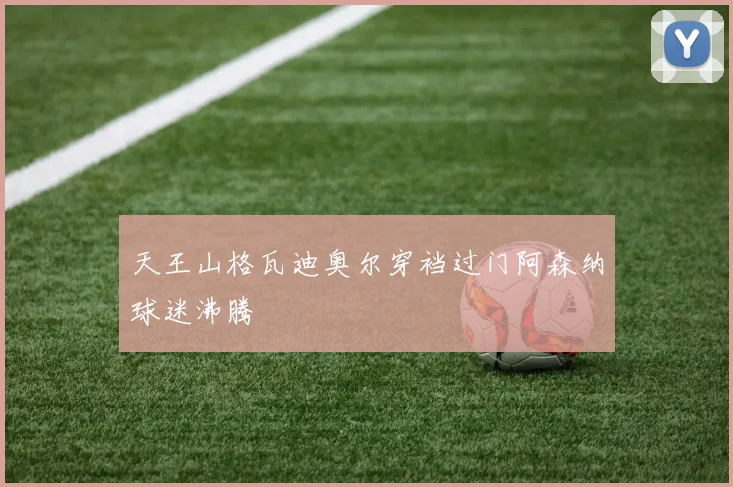 天王山格瓦迪奥尔穿裆过门阿森纳球迷沸腾