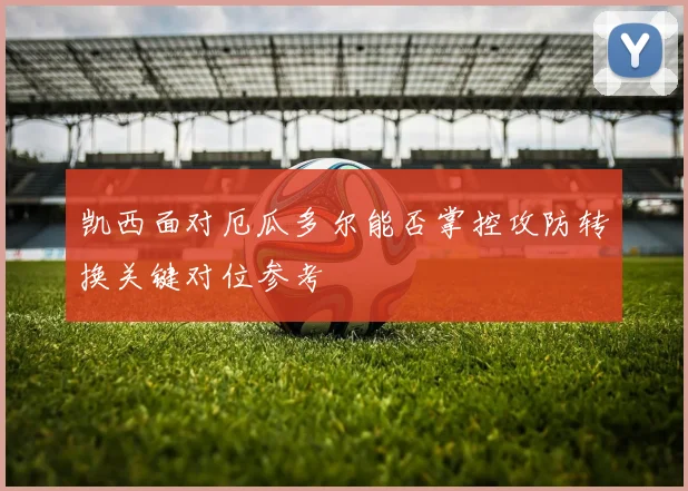 凯西面对厄瓜多尔能否掌控攻防转换关键对位参考