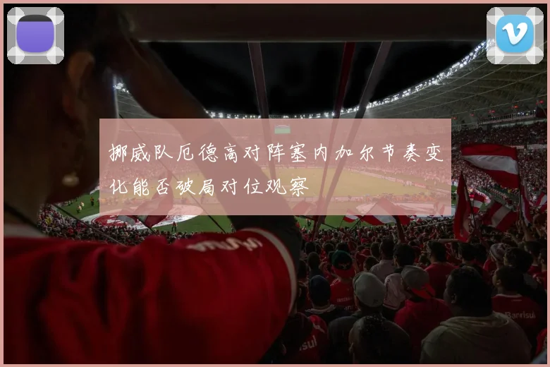 挪威队厄德高对阵塞内加尔节奏变化能否破局对位观察