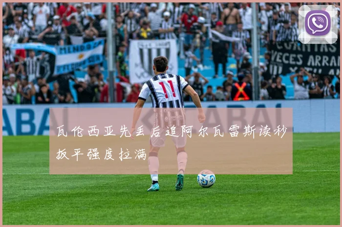 瓦伦西亚先丢后追阿尔瓦雷斯读秒扳平强度拉满