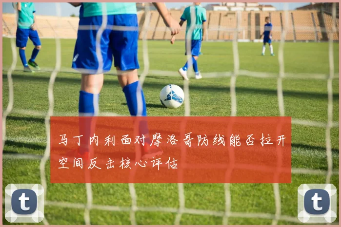 马丁内利面对摩洛哥防线能否拉开空间反击核心评估