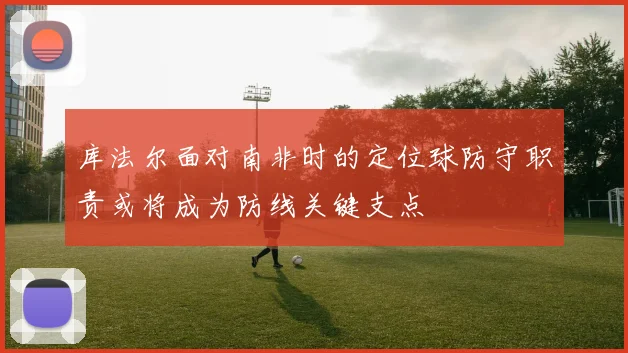 库法尔面对南非时的定位球防守职责或将成为防线关键支点
