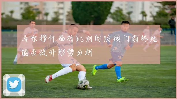 马尔穆什面对比利时防线门前终结能否提升形势分析
