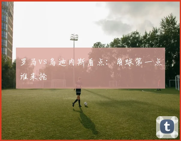 罗马vs乌迪内斯看点：角球第一点谁来抢