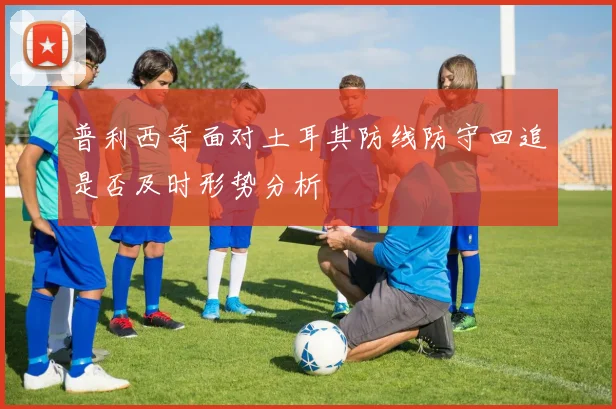 普利西奇面对土耳其防线防守回追是否及时形势分析