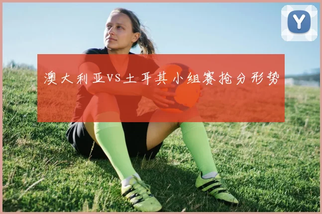 澳大利亚vs土耳其小组赛抢分形势