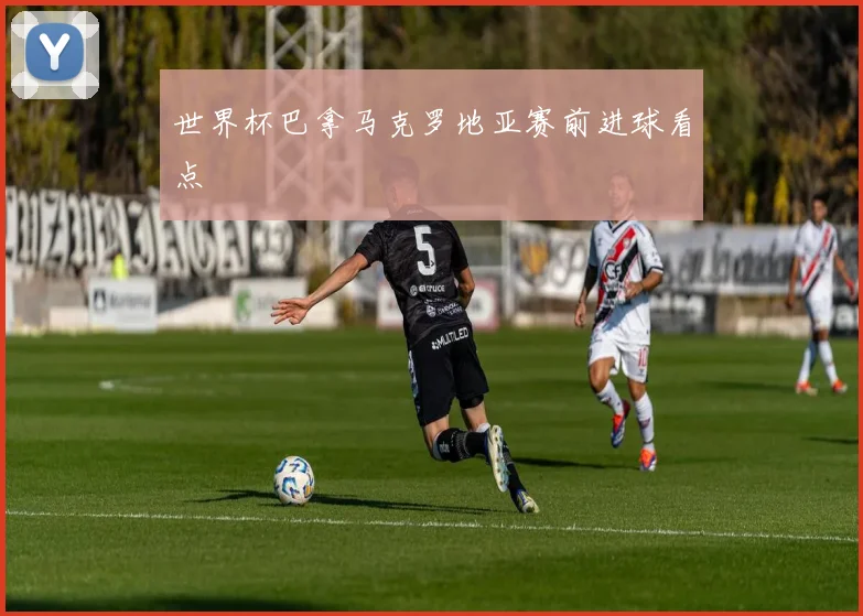 世界杯巴拿马克罗地亚赛前进球看点