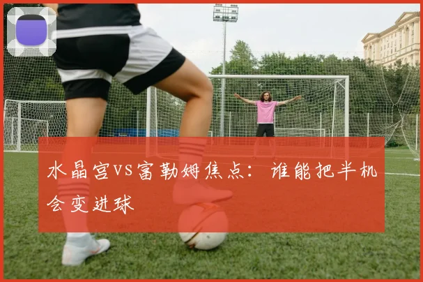 水晶宫vs富勒姆焦点：谁能把半机会变进球