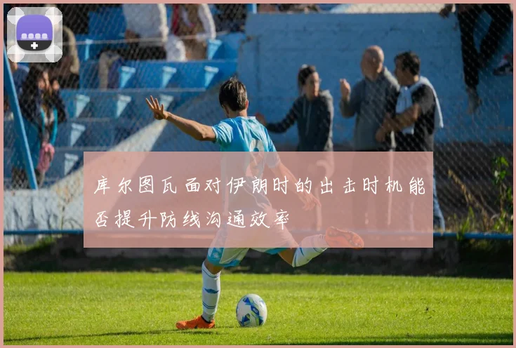 库尔图瓦面对伊朗时的出击时机能否提升防线沟通效率