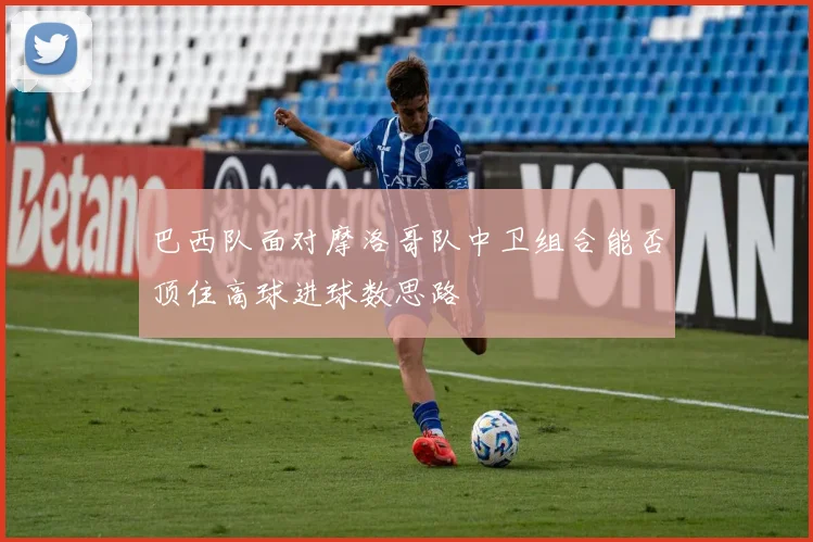 巴西队面对摩洛哥队中卫组合能否顶住高球进球数思路