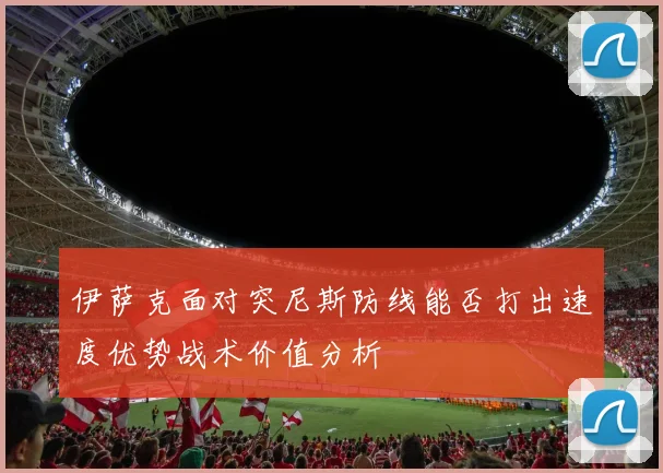 伊萨克面对突尼斯防线能否打出速度优势战术价值分析