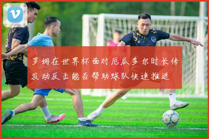 罗姆在世界杯面对厄瓜多尔时长传发动反击能否帮助球队快速推进
