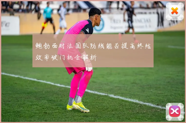 鲍勃面对法国队防线能否提高终结效率破门机会解析