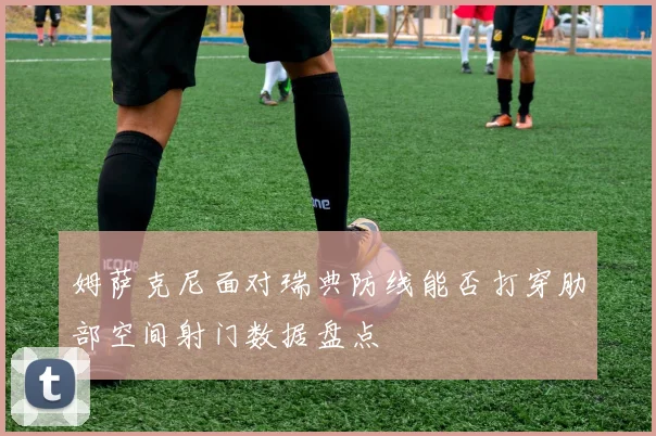 姆萨克尼面对瑞典防线能否打穿肋部空间射门数据盘点