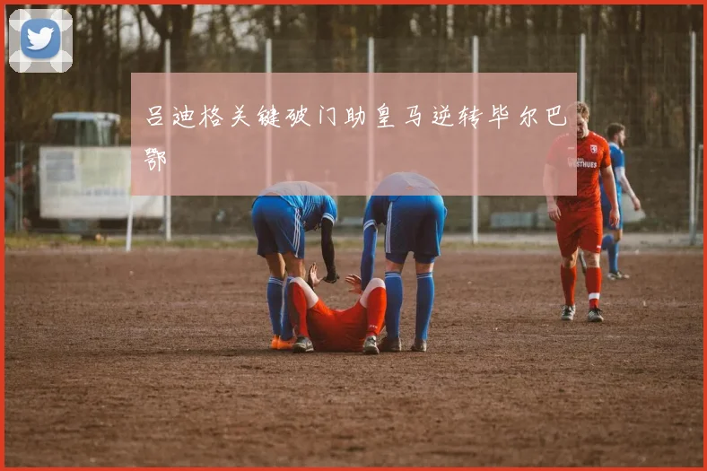 吕迪格关键破门助皇马逆转毕尔巴鄂
