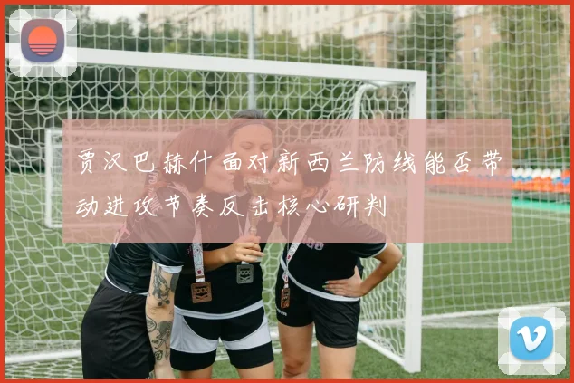 贾汉巴赫什面对新西兰防线能否带动进攻节奏反击核心研判