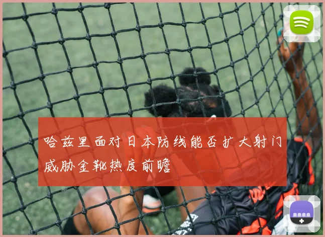 哈兹里面对日本防线能否扩大射门威胁金靴热度前瞻