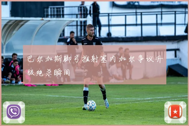 巴尔加斯脚弓推射塞内加尔争议升级绝杀瞬间